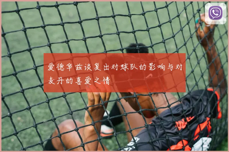 爱德华兹谈复出对球队的影响与对麦丹的喜爱之情