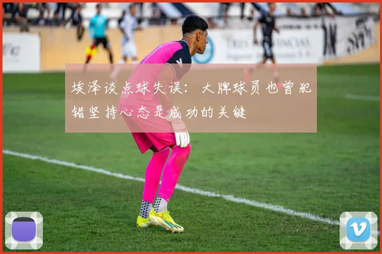 埃泽谈点球失误：大牌球员也曾犯错坚持心态是成功的关键