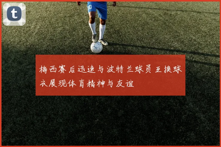 梅西赛后迅速与波特兰球员互换球衣展现体育精神与友谊