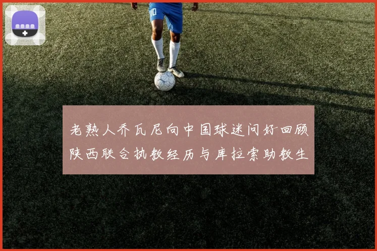 老熟人乔瓦尼向中国球迷问好回顾陕西联合执教经历与库拉索助教生活