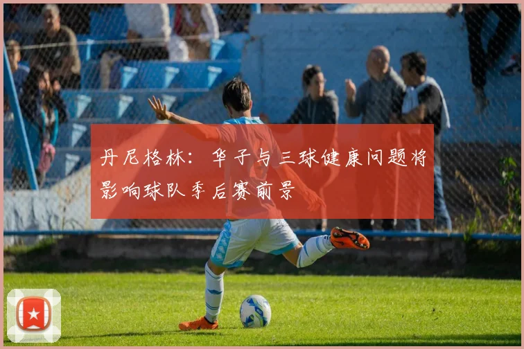丹尼格林：华子与三球健康问题将影响球队季后赛前景