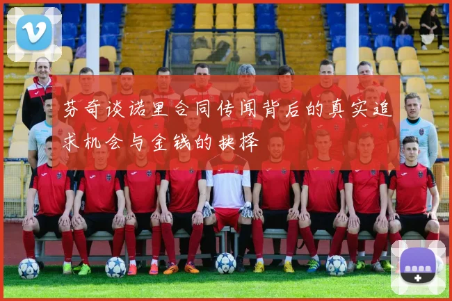 芬奇谈诺里合同传闻背后的真实追求机会与金钱的抉择
