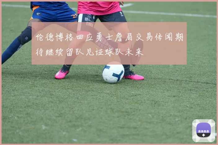 伦德博格回应勇士詹眉交易传闻期待继续留队见证球队未来