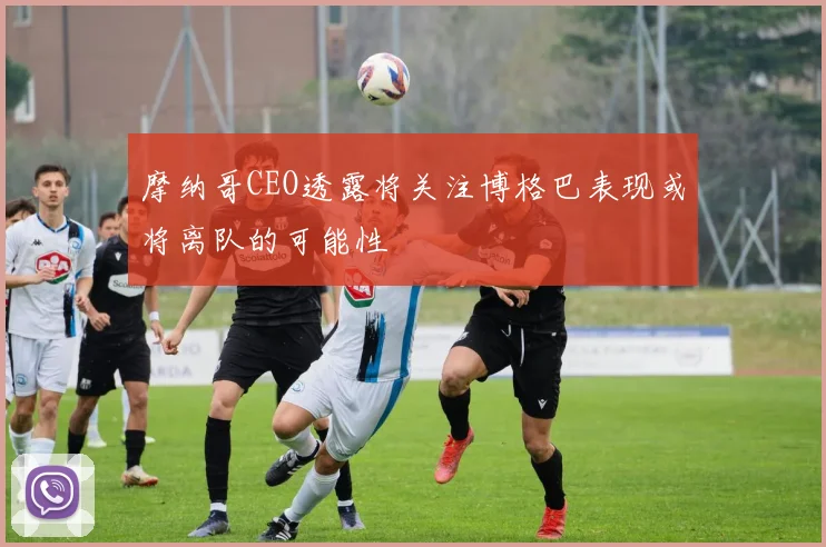 摩纳哥CEO透露将关注博格巴表现或将离队的可能性