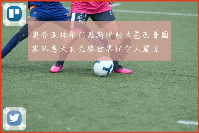 奥乔亚称希门尼斯将助力墨西哥国家队意大利无缘世界杯令人震惊