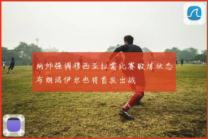 纳帅强调穆西亚拉需比赛锻炼状态布朗诺伊尔也将首发出战