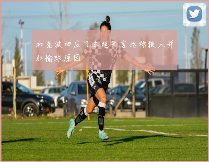 加克波回应日本绝平言论称换人并非输球原因