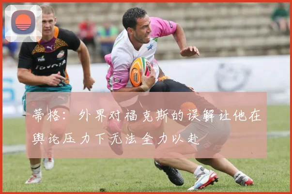 蒂格：外界对福克斯的误解让他在舆论压力下无法全力以赴