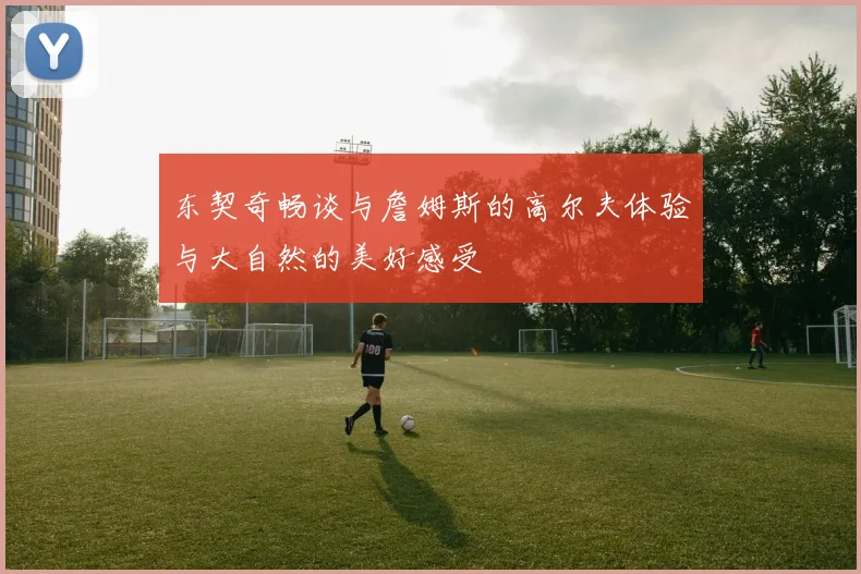 东契奇畅谈与詹姆斯的高尔夫体验与大自然的美好感受