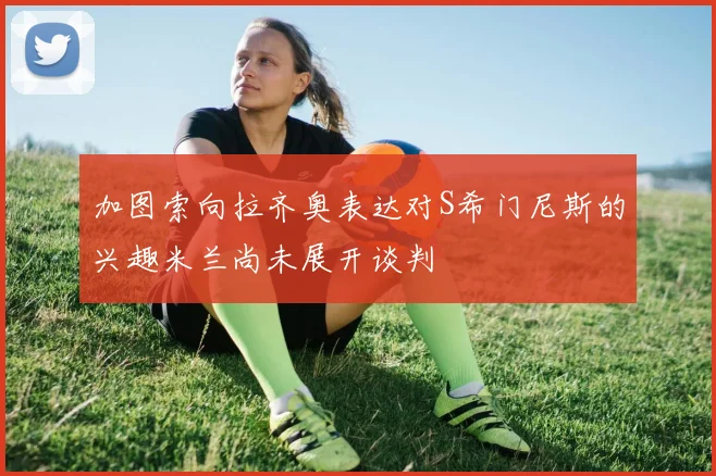 加图索向拉齐奥表达对S希门尼斯的兴趣米兰尚未展开谈判