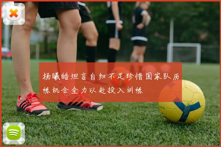 杨曦皓坦言自知不足珍惜国家队历练机会全力以赴投入训练